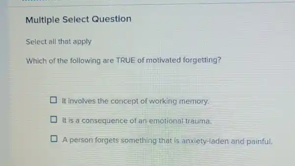 Multiple Select Question
Select all that apply
Which of the following are TRUE of motivated forgetting?
It involves the concept of working memory
It is a consequence of an emotional trauma.
A person forgets something that is anxiety-laden and painful.