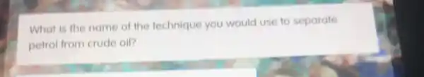 What is the name of the technique you would use to separate
petrol from crude oil?