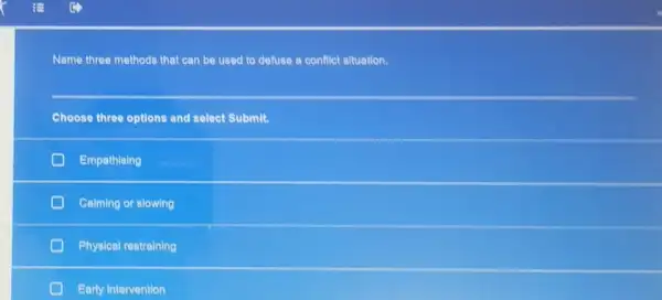 Name three methods that can be used to defuse a conflict situation.
Choose three options and select Submit.
Empathising
Calming or slowing
Physical restraining
Early intervention