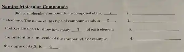 Naming Molecular Compounds
2. __
Binary molecular compounds are composed of two __
elements. The name of this type of compound ends in __
Prefixes are used to show how many __ of each element
are present in a molecule of the compound. For example.
the name of As_(2)S_(5) is __
1. __
3. __
4. __