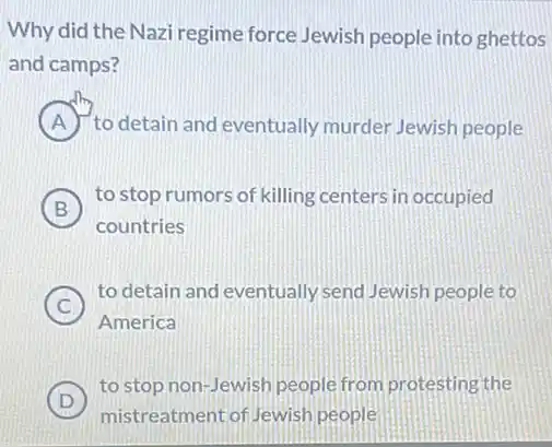 Why did the Nazi regime force Jewish people into ghettos
and camps?
A to detain and eventually murder Jewish people
B
to stop rumors of killing centers in occupied
B
countries
C )
to detain and eventually send Jewish people to
America
D
to stop non-Jewish people from protesting the
D
mistreatment of Jewish people