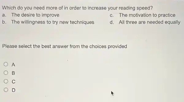 Which do you need more of in order to increase your reading speed?
a. The desire to improve
c. The motivation to practice
b. The willingness to try new techniques
d. All three are needed equally
Please select the best answer from the choices provided
A
B
C
D