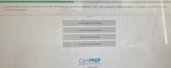 A new product tester at a company reads that all testing must be done in adherence with OSHA regulations? Which two aspects of business operations fall under OSHA? (Choose two)
0000
Government regulations
Functional requirements
Safety requirements
Technical requirements