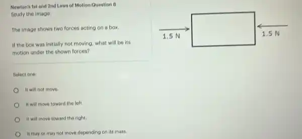 Newton's 1st and 2nd Laws of MotioniQuestion 8
Study the image.
square 
The image shows two forces acting on a box.
If the box was initially not moving, what will be its
motion under the shown forces?
Select one:
It will not move.
It will move toward the left.
It will move toward the right.
It may or may not move depending on its mass.