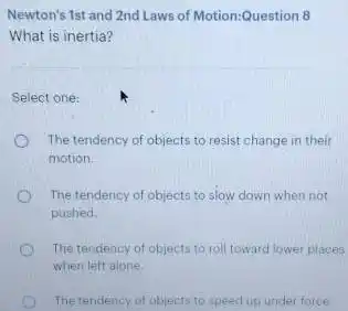 Newton's 1st and 2nd Laws of Motion:Question 8
What is inertia?
Select one:
The tendency of objects to resist change in their
motion.
The tendency of objects to slow down when not
pushed.
The tendency of objects to roll toward lower places
when left alone.
The tendency of objects to speed up under force