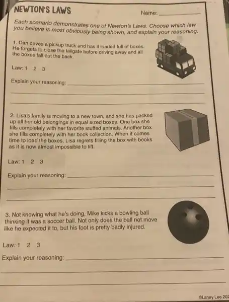 NEWTON'S LAWS
Each scenario demonstrates one of Newton's Laws. Choose which law
you believe is being shown, and explain your reasoning.
1. Dan drives a pickup truck and has it loaded full of boxes.
He forgets to close the tailgate before driving away and all
the boxes fall out the back.
Law: 1 2 3
__
fairness
2. Lisa's family is moving to a new town and she has packed
up all her old belongings in equal sized boxes. One box she
fills completely with her favorite stuffed animals Another box
she fills completely with her book collection. When it comes
time to load the boxes, Lisa regrets filling
as it is now almost impossible to lift.
Law: 1 2 3
__
businessman
3. Not knowing what he's doing, Mike kicks a bowling ball
thinking it was a soccer ball. Not only does the ball not move
like he expected it to, but his foot is pretty badly injured.
Law: 1 1 2 3
__