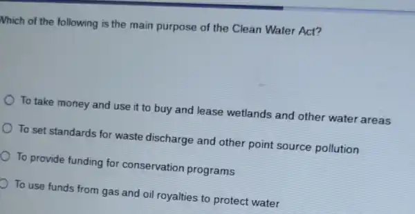 Nhich of the following is the main purpose of the Clean Water Act?
To take money and use it to buy and lease wetlands and other water areas
To set standards for waste discharge and other point source pollution
To provide funding for conservation programs
To use funds from gas and oil royalties to protect water