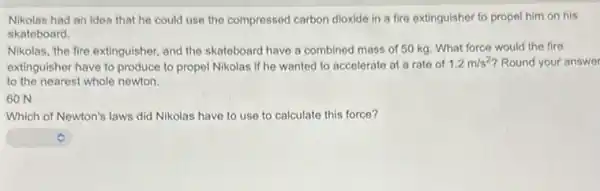 Nikolas had an idea that he could use the compressed carbon dioxide in a fire extinguisher to propel him on his
skateboard.
Nikolas, the fire extinguisher and the skateboard have a combined mass of 50 kg. What force would the fire
extinguisher have to produce to propel Nikolas if he wanted to accelerate at a rate of 1.2m/s^2 Round your answer
to the nearest whole newton
GON
Which of Newton's laws did Nikolas have to use to calculate this force?