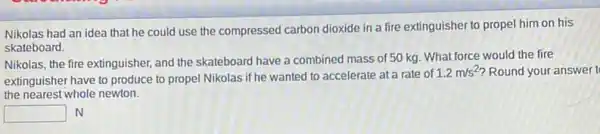 Nikolas had an idea that he could use the compressed carbon dioxide in a fire extinguisher to propel him on his
skateboard.
Nikolas, the fire extinguisher and the skateboard have a combined mass of 50 kg. What force would the fire
extinguisher have to produce to propel Nikolas if he wanted to accelerate at a rate of
1.2m/s^2 Round your answer t
the nearest whole newton.
square  N