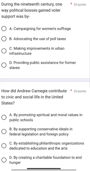 During the nineteenth century, one 20 points
way political bosses gained voter
support was by-
A. Campaigning for women's suffrage
B. Advocating the use of poll taxes
C. Making improvements in urban
infrastructure
D. Providing public assistance for former
slaves
to civic and social life in the United
States?
A. By promoting spiritual and moral values in
public schools
B. By supporting conservative ideals in
federal legislation and foreign policy
C. By establishing philanthropic organizations
dedicated to education and the arts
D. By creating a charitable foundation to end
hunger
How did Andrew Carnegie contribute 20 points