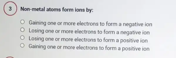 Non-metal atoms form ions by:
Gaining one or more electrons to form a negative ion
Losing one or more electrons to form a negative ion
Losing one or more electrons to form a positive ion
Gaining one or more electrons to form a positive ion