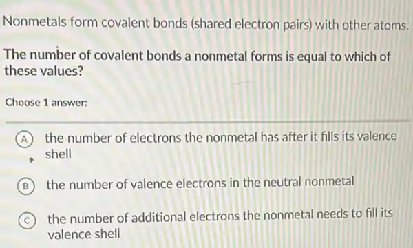 Nonmetals form covalent bonds (shared electron pairs) with other atoms.
The number of covalent bonds a nonmetal forms is equal to which of
these values?
Choose 1 answer:
A the number of electrons the nonmetal has after it fills its valence
shell
B the number of valence electrons in the neutral nonmetal
C the number of additional electrons the nonmetal needs to fill its
valence shell