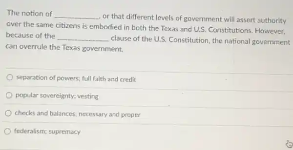 The notion of __
, or that different levels of government will assert authority
over the same citizens is embodied in both the Texas and U.S Constitutions. However,
because of the __
clause of the U.S Constitution, the national government
can overrule the Texas government.
separation of powers; full faith and credit
popular sovereignty; vesting
checks and balances; necessary and proper
federalism; supremacy