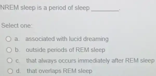 NREM sleep is a period of sleep __
Select one:
a. associated with lucid dreaming
b. outside periods of REM sleep
c. that always occurs immediately after REM sleep
d. that overlaps REM sleep