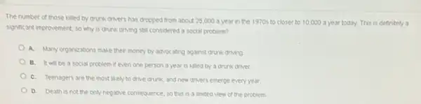 The number of those Alled by drunk drivers has dropped from about 25,000 a year in the 1970s to closer to 10,000 3 year today. This is definitely a
significant improvement, so why is drunk driving still considered a social problem?
A. Manyorganizations make their money by advocating against drunk driving
B. It will be a social problem if even one person a year is killed by a drunk driver
C. Teenagers are the most likely to drive drunk, and new drivers emerge every year.
D. Death is not the only negative consequence so this is a limited view of the problem