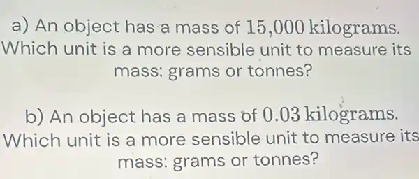 a) An object has a mass of 15 ,000 kilograms.
Which unit is a more sensible unit to measure its
mass: grams or tonnes?
b) An object has a mass of 0.03 kilograms.
Which unit is a more sensible unit to measure its
mass: grams or tonnes?