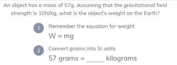 An object has a mass of 57g. Assuming that the gravitational field
strength is 10N/kg what is the object's weight on the Earth?
Remember the equation for weight
I
W=mg
) Convert grams into SI units
57grams=kilograms