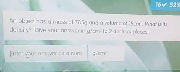 An object has a mass of 785g and a volume of 15cm^3 What is its
density? (Give your answer in g/cm^3 to 2 decimal places).
Enter your answer as a num
g/cm^3