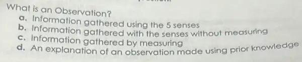 What is an Observation?
a. Information gathered using the 5 senses
b. Information gathered with the senses without measuring
c. Information gathered by measuring
d. An explanation of an observation made using prior knowledge