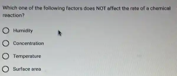 Which one of the following factors does NOT affect the rate of a chemical
reaction?
Humidity
Concentration
Temperature
Surface area