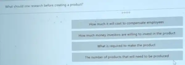 What should one research before creating a product?
How much it will cost to compensate employees
How much money investors are willing to invest in the product
What is required to make the product
The number of products that will need to be produced