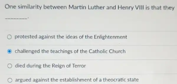 One similarity between Martin Luther and Henry VIII is that they
__
protested against the ideas of the Enlightenment
C challenged the teachings of the Catholic Church
died during the Reign of Terror
argued against the establishment of a theocratic state