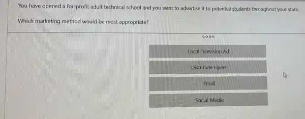 You have opened a for-profit adult technical school and you want to advertise it to potential students throughout your state.
Which marketing method would be most appropriate?
0000
Local Television Ad
Distribute Flyers
Email
Social Media