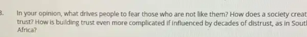 In your opinion, what drives people to fear those who are not like them? How does a society creat
trust? How is building trust even more complicated if influenced by decades of distrust, as in Sout
Africa?