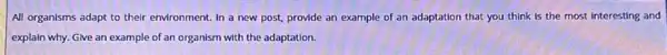 All organisms adapt to their environment. In a new post, provide an example of an adaptation that you think is the most interesting and
explain why. Give an example of an organism with the adaptation.