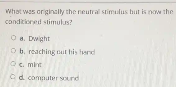 What was originally the neutral stimulus but is now the
conditioned stimulus?
a. Dwight
b. reaching out his hand
c. mint
d. computer sound