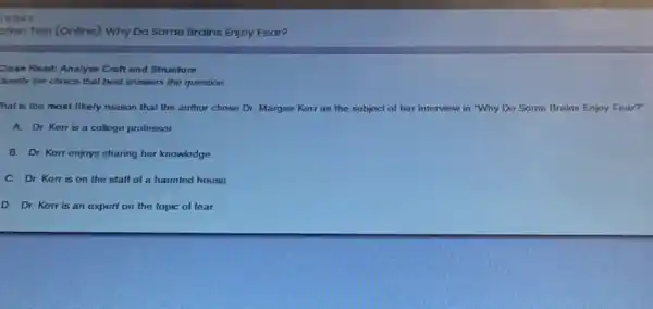 otion Tost (Onlino): Why Do Some Brains Enjoy Foar?
Close Read: Analyze Craft and Structure
dentity the choice that best answers the question.
hat is the most likely reason that the author chose Dr. Margee Kerr as the subject of her interview in "Why Do Some Brains Enjoy Fear?"
A. Dr. Kerris a college professor.
B. Dr. Kerr enjoys sharing her knowledge.
C. Dr. Kerris on the staff of a haunted house.
D. Dr. Kerr is an expert on the topic of fear.