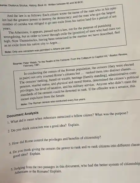 ource: Diodorus Siculus, History,Book XI. Written between 60 and 30 BCE.
And the law is as follows: Each citizen wrote the name of the man who in his opin-
ion had the greatest power to destroy the democracy; and the man who got the largest
number of ostraka was obliged to go into exile from his native land for a period of ten
years.
The Athenians, it appears passed such a law not for the purpose of punishing
wrongdoing, but in order to lower through exile the [position] of men who had risen too
high. Now Themistocles having been ostracized in the manner we have described, fled
as an exile from his native city to Argos
__
Note: Only one ostracism was permitted in Athens per year.
Source: Peter Walsh, "In the Realm of the Censors:From the Coliseum to Capitol Hill," Boston Review,
February 1991.
In conducting the census of the Roman population the censors (they were elected
in pairs) not only counted Rome's citizens but
__
ranked them into distinct classes
__
The censors' ranking, based on wealth, heritage [family standingl, administrative com-
petence, marital status, and physical and moral fitness,determined the citizen's political
privileges, his level of taxation, and his military service. Anyone who didn't meet the
privileges of the censors could be demoted in rank If the offender was a senator, this
meant expulsion from the Senate.
Note: The Roman census was conducted every five years.
Document Analysis
1. What did it mean when Athenians ostracized a fellow citizen? What was the purpose?
2. Do you think ostracism was a good idea? Explain.
3. How did Rome control the privileges and benefits of citizenship?
you think giving the censors the power to rank and re-rank citizens into different classe
good idea? Explain.
5. Tudging From the tro passages in this document.who had the better system of citizenship