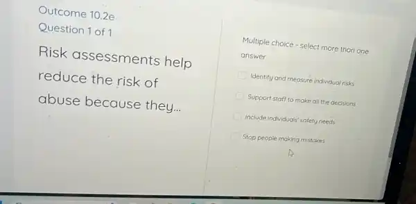 Outcome 10.2e
Question 1 of 1
Risk assessme nts help
reduce the risk of
abuse because they...
Multiple choice - select more than one
answer
Identify and measure individual risks
Support staff to make all the decisions
Include individuals' safety needs
Stop people making mistakes