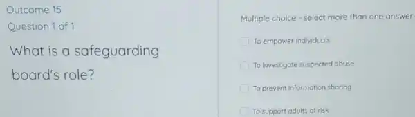 Outcome 15
Question 1 of 1
What is a safeguarding
board's role?
Multiple choice - select more than one answer
To empower individuals
To investigate suspected abuse
To prevent information sharing
To support adults at risk