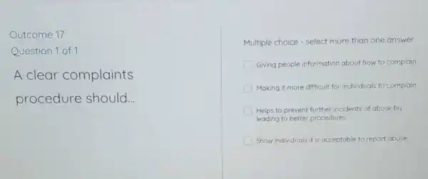 Outcome 17
Question 1 of 1
A clear complaints
procedure should __
Multiple choice -select more than one answer
Giving people Information about how to complain
Making it more difficult for individuals to complain
Helps to prevent further incidents of abuse by
leading to better procedures
Show individuals it is acceptable to report abuse