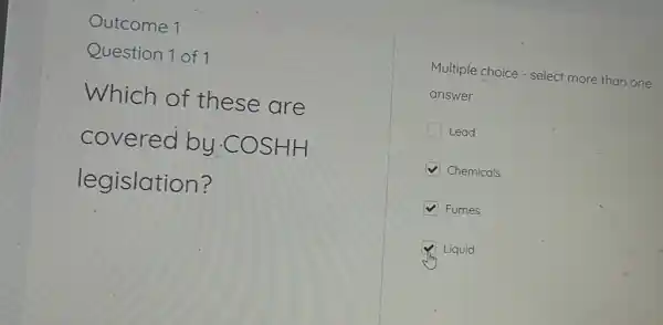 Outcome 1
Question 1 of 1
Which of these are
covered by -COSHH
legislation?
Multiple choice - select more than one
answer
Lead
Chemicals
Fumes
Liquid