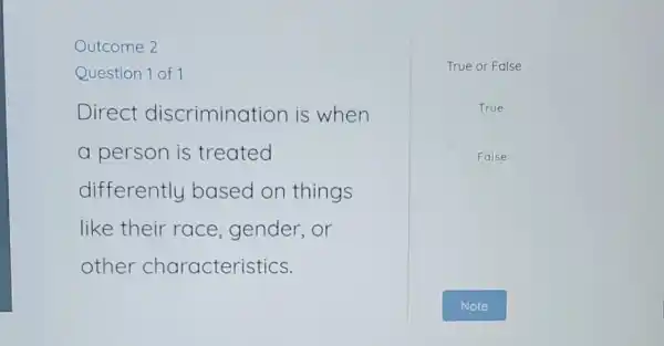 Outcome 2
Question 1 of 1
Direct discrimination is when
a person is treated
differently based on things
like their race ,gender,or
other characteristics.
True or False
True
False