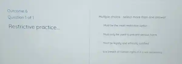 Outcome 6
Question 1 of 1
Restrictive practice __
Multiple choice - select more than one answer
Must be the most restrictive option
Must only be used to prevent serious harm
Must be legally and ethically justified
Is a breach of human rights if it is not necessary