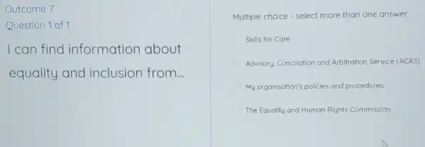 Outcome 7
Question 1 of 1
I can find information about
equality and inclusion from...
Multiple choice - select more than one answer
Skills for Care
Advisory, Concllation and Arbitration Service (ACAS)
My organisation's policies and procedures
The Equality and Human Rights Commission