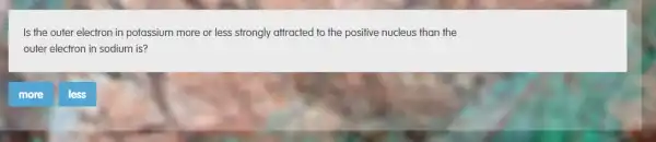 Is the outer electron in potassium more or less strongly attracted to the positive nucleus than the
outer electron in sodium is?
less