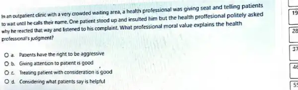 In an outpatient clinic with a very crowded waiting area, a health professional was giving seat and telling patients
to wait until he calls their name. One patient stood up and insulted him but the health proffesional politely asked
why he reacted that way and listened to his complaint. What professional moral value explains the health
professional's judgment?
a. Patients have the right to be aggressive
b. Giving attention to patient is good
c. Treating patient with consideration is good
d. Considering what patients say is helpful