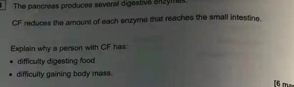 The pancreas produces several digestive enzymes.
CF reduces the amount of each enzyme that reaches the small intestine.
Explain why a person with CF has:
difficulty digesting food
difficulty gaining body mass.
[6 mar