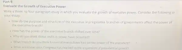 Part B
Evaluate the Growth of Executive Power
Write a three-to four-paragraph essay in which you evaluate the growth of executive power. Consider the following in
your essay:
- How do the purpose and structure of the executive and legislative branches of governments affect the power of
the executive branch?
- How has the power of the executive branch shifted over time?
- Why do you think those shifts in power have occurred?
- What impact do you think historical events have had on'the power of the president?
- What are some ways Congress has reacted to the expansion of presidential power?