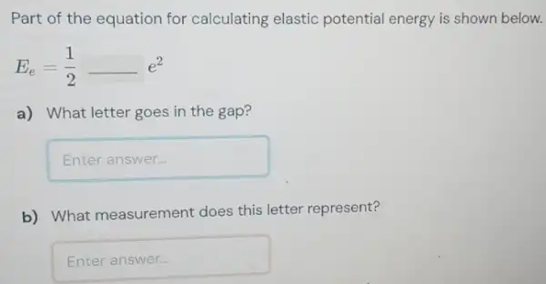 Part of the equation for calculating elastic potential energy is shown below.
E_(e)=(1)/(2)-e^2
a) What letter goes in the gap?
Enteranswer
b) What measurement does this letter represent?
Enteranswer countries