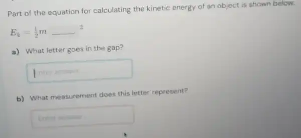 Part of the equation for calculating the kinetic energy of an object is shown below.
E_(k)=(1)/(2)m
a) What letter goes in the gap?
Interanswer
b) What measurement does this letter represent?
square