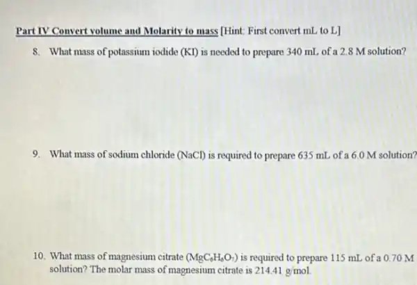 Part IV Co Convert volume and Molarity to mass [Hint: First convert mL to L]
8. What mass of potassium iodide (KI) is needed to prepare 340 mL of a 2.8 M solution?
9. What mass of sodium chloride (NaCl) is required to prepare 635 mL of a 6.0 M solution?
10. What mass of magnesium citrate (MgC_(6)H_(6)O_(7)) is required to prepare 115 mL of a 070 M
solution? The molar mass of magnesium citrate is 214.41g/mol