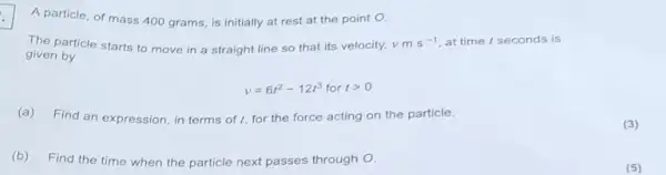 A particle, of mass 400 grams, is initially at rest at the point O.
The particle starts to move in a straight line so that its velocity, vms^-1 at time I seconds is
given by
v=6t^2-12t^3 for tgt 0
(a) Find an expression in terms of I for the force acting on the particle.
(b) Find the time when
the particle next passes through O.
(3)
(5)