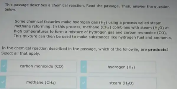 This passage describes a chemical reaction.Read the passage. Then, answer the question
below.
Some chemical factories make hydrogen gas (H_(2)) using a process called steam
methane reforming. In this process, methane (CH_(4)) combines with steam (H_(2)O) at
high temperatures to form a mixture of hydrogen gas and carbon monoxide (CO).
This mixture can then be used to make substances like hydrogen fuel and ammonia.
In the chemical reaction described in the passage , which of the following are products?
Select all that apply.
carbon monoxide (CO)
hydrogen (H_(2))
methane (CH_(4))
steam (H_(2)O)