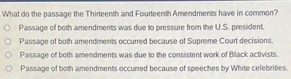 What do the passage the Thirteenth and Fourteenth Amendments have in common?
Passage of both amendments was due to pressure from the U.S. president.
Passage of both amendments occurred because of Supreme Court decisions.
Passage of both amendments was due to the consistent work of Black activists.
Passage of both amendments occurred because of speeches by White celebrities.