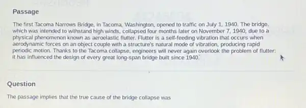 Passage
The first Tacoma Narrows Bridge, inTacoma, Washington, opened to traffic on July 11940. The bridge,
which was intended to withstand high winds, collapsed four months later on November 7,1940, due to a
physical phenomenon known as aeroelastic flutter. Flutter is a self feeding vibration that occurs when
aerodynamic forces on an object couple with a structure's natural mode of vibration, producing rapid
periodic motion. Thanks to the Tacoma collapse, engineers will never again overlook the problem of flutter:
it has influenced the design of every great long-span bridge built since 1940.
Question
The passage implies that the true cause of the bridge collapse was